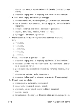 г) наука, що вивчає спорудження будинків та пересування
ними;
д) подання інформації в порядку зниження її важливості.
5. Є такі види інформаційної архітектури:
а) навігаційне меню, зміст сторінки, рядок навігації, закладки;
б) все в одному, однорівнева, чітка ієрархія, багатовимірна
ієрархія;
в) пошук, навігаційне меню, закладки, ромашка;
г) індекс, ромашка, пошук, чітка ієрархія;
д) брошурна, текстова, графічна.
6. Оптимальним розміром сторінки веб-сайту (в пікселах)
ють:
а) 760x410;
б) 550x500;
в) 1024x768;
г) 800x600;
д) 480x256.
7. Стиль «оберненої піраміди» — це:
а) подання інформації в порядку зростання її важливості;
б) товщина штрихів та співвідношення площі білого і чорно­
го в малюнку літер;
в) розміщення ключової інформації на початку речень, абза­
ців;
г) виділення окремих слів кольорами;
д) подання інформації в порядку зниження її важливості.
8. Є такі види шрифтів:
а) підкреслені, курсивні, розріджені;
б) фіолетові, блакитні, жовті, чорні;
в) суцільні, геометричні, фотографічні, текстові;
г) великі, малі;
д) із засічками, без засічок, фіксованої ширини, декоративні.
332 Розділ 7. Дизайн веб-сайтів
 