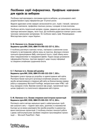 Посібники серії «Інформатика. Профільне навчання»
для курсів за вибором
Посібники серії відповідають програмам курсів за вибором, що розширюють зміст
розділів базового курсу інформатики для 12-річної школи.
Видання адресовані учням середніх загальноосвітніх шкіл, ліцеїв і гімназій, навчально-
виховних комплексів, професійно-технічних училищ і коледжів та їхнім вчителям.
Посібники містять теоретичний матеріал, вправи, завдання для самостійного виконання,
приклади виконаних завдань, тести тощо. До посібників додаються компакт-диски з елек­
тронними навчальними матеріалами. Усі посібники мають гриф «Рекомендовано
Міністерством освіти і науки України».
0. М. Левченко та ін. Основи Інтернету
Видавнича група BHV, 2008, ISBN 978-966-552-227-0, 320 с.
У посібнику розглянуто комплекс питань, пов'язаних із вивченням основ
Інтернету та застосуванням набутих знань на практиці. Докладно описано
принципи функціонування Вебу, електронної пошти, служб обміну мине­
вими повідомленнями та передавання файлів. Подано засади дотримання
інформаційної безпеки, ґрунтовні відомості щодо пошуку інформації
та створення онлайнових щоденників-блогів.
0. Г. Пасічник та ін. Основи веб-дизайну
Видавнича група BHV, 2008, ISBN 978-966-552-228-7, 336 с.
Викладено сучасні підходи до розробки та адміністрування веб-сайтів.
Розглянуто базові принципи організації онлайнових ресурсів, описано
засоби автоматизованого створення веб-сайту на безкоштовному сервері,
роботу в середовищі Microsoft FrontPage, використання мови HTML і таб­
лиць каскадних стилів. Важливе значення має розділ, присвячений прин­
ципам графічного та стилістичного оформлення веб-сторінок.
0. М. Левченко та ін. Основи створення комп'ютерних презентацій
Видавнича група BHV, 2008, ISBN 978-966-552-197-6, 384 с.
Розглянуто новітні методи вирішення однієї з найактуальніших проб­
лем сучасного світу — подання своїх знань, досягнень та можливостей.
Сьогодні це не можна реалізувати без засобів розробки та демонстру­
вання електронних презентацій. У посібнику описано технології роботи
з двома найпопулярнішими засобами створення мультимедійних презен­
тацій — Microsoft PowerPoint і Flash.
 