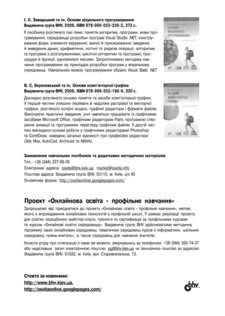 I. 0. Завадський та ін. Основи візуального програмування
Видавнича група BHV, 2008, ISBN 978-966-552-226-3, 272 с.
У посібнику розглянуто такі теми: поняття алгоритму, програми, мови про­
грамування; середовище розробки програм Visual Studio .NET; констру­
ювання форм; елементи керування; змінні й присвоювання; введення
й виведення даних; арифметичні, логічні та рядкові операції; алгоритми
та програми з розгалуженнями; циклічні алгоритми та програми; про­
цедури й функції; одновимірні масиви. Запропоновано методику нав­
чання програмування на прикладах розробки програм у візуальному
середовищі. Навчальною мовою програмування обрано Visual Basic .NET.
В. С. Березовський та ін. Основи комп'ютерної графіки
Видавнича група BHV, 2008, ISBN 978-966-552-196-9, 320 с.
Докладно розглянуто основні поняття та засоби комп'ютерної графіки.
У першій частині описано переваги й недоліки растрової та векторної
графіки, розглянуто колірні моделі, графічні редактори і формати файлів.
Виконуючи практичні завдання, учні навчаться працювати із графічними
засобами Microsoft Office, графічним редактором Paint, програмою ство­
рення анімації та програмами перегляду графічних файлів. У другій час­
тині викладено основи роботи з графічними редакторами Photoshop
та CorelDraw, наведено загальні відомості про професійні редактори
(3ds Мах, AutoCad, Archicad та МАУА).
Замовлення навчальних посібників та додаткових методичних матеріалів
Тел.: +38 (044) 237-08-05
Електронна адреса: osvita@bhv.kiev.ua, market@osvita.info
Поштова адреса: Видавнича група BHV, 03115, м. Київ, а/с 45
Онлайнова форма: http://osvitaonline.googlepages.com/
Проект «Онлайнова освіта - профільне навчання»
Запрошуємо вас приєднатися до проекту «Онлайнова освіта - профільне навчання», метою
якого є впровадження онлайнових технологій у профільній школі. У рамках реалізації проекту
для освітян передбачені майстер-класи, тренінги та сертифікація за профільними курсами
та курсом «Онлайнові освітні середовища». Видавнича група BHV здійснюватиме методичну
підтримку таких онлайнових середовищ: тематичних середовищ курсів з інформатики, шкільних
середовищ «учень-вчитель», а також середовищ для навчання вчителів.
Укласти угоду про співпрацю з нами ви можете, звернувшись за телефоном: +38 (044) 593-74-27
або надіславши запит електронною поштою: pg@bhv.kiev.ua чи звичайною поштою за адресою:
Видавнича група BHV, 01032, м. Київ, вул. Старовокзальна, 13.
Стежте за новинами:
http://www.bhv.kiev.ua,
http://osvitaonline.googlepages.com/
 