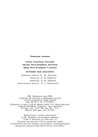 Навчальне видання
Олена Георгіївна Пасічник
Оксана Володимирівна Пасічник
Ірина Володимирівна Стеценко
ОСНОВИ ВЕБ-ДИЗАЙНУ
Керівник проекту О. М. Левченко
Редактор В. М. Бабійчук
Коректор В. М. Бабійчук
Комп'ютерна верстка Д. С. Трішенкова
ТОВ «Видавнича група BHV»
Свідоцтво про внесення до Державного реєстру
суб'єктів видавничої справи України
серія ДК №175 від 13.09.2000 р.
Підписано до друку 25.08.08. Формат 60x84 1/16. Папір офсетний.
Гарнітура ShoolBook, Pragmatica. Друк офсетний.
Ум. друк. арк. 19,53. Обл.-вид. арк. 17,31.
Наклад 1500 прим. Зам. № 8181.
Віддруковано з готових діапозитивів
на ДП «Державна картографічна фабрика»
21100, м. Вінниця, вул. 600-річчя, 19
Свідоцтво про внесення суб'єкта видавничої справи
до Державного реєстру видавців, виготівників і розповсюджувачів
видавничої продукції Серії ДК № 869 від 26.03.2002 р.
 