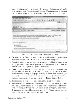 ская (Майстерня), і в розділі Общение (Спілкування) вибе­
ріть посилання Персональный форум (Персональний форум),
після чого відкриється сторінка, показана на рис. 1.22.
Рис. 1.22. Сторінка для створення форуму
14. Скопіюйте в буфер адресу http://narod.yandex.ru/userforum/
?owner=kyivpavl, що міститься на цій веб-сторінці.
15. Перейдіть спочатку до розділу Мастерская (Майстерня), а по­
тім у розділі Управление файлами (Керування файлами) ви­
беріть для редагування файл index.html.
16. Виконавши описані у пункті 12 дії, додайте до головної сто­
рінки посилання на зазначену адресу. Для цього вставте
скопійовану адресу з буфера обміну в поле или введите (або
введіть) третього гіперпосилання (З ссылка). Текстовий су­
провід посилання буде простим — Форум (рис. 1.23).
17. Завершивши редагування, клацніть кнопку Готово.
18. Аналогічно до форумів створюють чати. Увійдіть у «май­
стерню», скориставшись посиланням Мастерская (Майстер­
ня), у розділі Общение (Спілкування) виберіть посилання
Персональный чат (Персональний чат). Після цього відкри­
ється сторінка, показана на рис. 1.24.
Практична робота № 1 35
 
