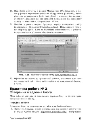 20. Перейдіть спочатку в розділ Мастерская (Майстерня), а по­
тім у розділ Управление файлами (Керування файлами), вибе­
ріть для редагування файл index.html і відредагуйте головну
сторінку, додавши до неї четверте посилання на зазначену
адресу з текстовим супроводом «Чат».
21. Введіть у рядок Адреса браузера адресу створеного сайту
(наприклад, http://www.kyivpavl.narod.ru/). Перегляньте голов­
ну сторінку (рис. 1.25) та перевірте правильність її роботи,
скориставшись різними гіперпосиланнями.
Рис. 1.25. Головна сторінка сайту www.kyivpavl.narod.ru
22. Оформіть висновок до практичної роботи, описавши при цьо­
му створений сайт, його веб-сторінки та можливості форуму
і чату.
Практична робота № 2
Створення й ведення блога
Мета роботи: навчитися створювати журнал-блог та розміщувати
повідомлення у ньому.
Порядок роботи
Створимо блог за допомогою служби www.livejournal.com.
1. Запустіть браузер, який інстальовано на вашому комп'ютері.
У рядку Адреса введіть http://www.livejournal.com/. Відкриється
Практична робота № 2 37
 