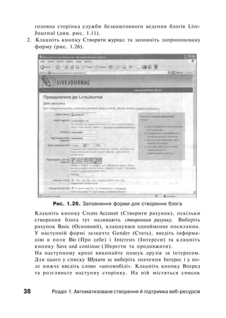 головна сторінка служби безкоштовного ведення блогів Live-
Journal (див. рис. 1.11).
2. Клацніть кнопку Створити журнал та заповніть запропоновану
форму (рис. 1.26).
Рис. 1.26. Заповнення форми для створення блога
Клацніть кнопку Create Account (Створити рахунок), оскільки
створення блога тут називають створенням рахунку. Виберіть
рахунок Basic (Основний), клацнувши однойменне посилання.
У наступній формі зазначте Gender (Стать), введіть інформа­
цію в поля Віо (Про себе) і Interests (Інтереси) та клацніть
кнопку Save and continue (Зберегти та продовжити).
На наступному кроці виконайте пошук друзів за інтересом.
Для цього у списку Шукати за виберіть значення Інтерес і у по­
ле нижче введіть слово «автомобілі». Клацніть кнопку Вперед
та розгляньте наступну сторінку. На ній містяться список
38 Розділ 1. Автоматизоване створення й підтримка веб-ресурсів
 