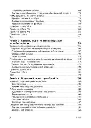 Колірне оформлення таблиць 69
Використання таблиць для розміщення об'єктів на веб-сторінці 70
HTML-документи, які містять фрейми 74
Фрейми, їхні теги й атрибути 75
Використання посилань у фреймах 78
Недоліки використання фреймів 80
Практична робота № З 81
Практична робота №4 84
Практична робота №5 86
Самостійна робота 89
Тест 91
Розділ 3. Графіка, аудіо- та відеоінформація
на веб-сторінках 95
Використання зображень у веб-документах 95
Формати зображень, які використовують в Інтернеті 96
Розміщення і вирівнювання зображень на веб-сторінках 97
Створення GIF-анімації 109
Карти посилань 113
Розміщення та відтворення на веб-сторінках мультимедійних даних 119
Формати аудіо- та відеофайлів 119
Технології та засоби відтворення мультимедіа 121
Використання мультимедіа на веб-сторінках 123
Практична робота № 6 126
Самостійна робота 131
Тест 132
Розділ 4. Візуальний редактор веб-сайтів 135
Інтерфейс та режими роботи програми 135
Вікно програми 136
Режими перегляду веб-документа 137
Робота з веб-сторінками 138
Відкривання та створення сайтів і веб-сторінок 138
Форматування тексту 140
Розміщення і настроювання зображень 141
Створення таблиць 145
Створення гіперпосилань 147
Створення веб-сайту за допомогою майстра або шаблону 150
Використання майстрів та шаблонів для сайтів 151
Шаблони веб-сторінок 153
4 Зміст
 