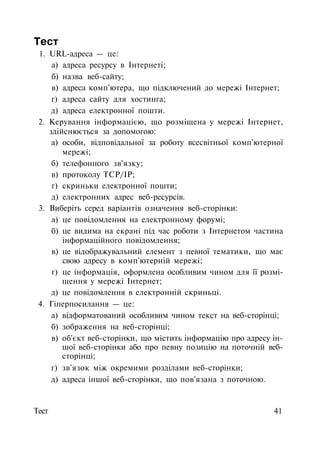 Тест
1. URL-адреса — це:
а) адреса ресурсу в Інтернеті;
б) назва веб-сайту;
в) адреса комп'ютера, що підключений до мережі Інтернет;
г) адреса сайту для хостинга;
д) адреса електронної пошти.
2. Керування інформацією, що розміщена у мережі Інтернет,
здійснюється за допомогою:
а) особи, відповідальної за роботу всесвітньої комп'ютерної
мережі;
б) телефонного зв'язку;
в) протоколу TCP/IP;
г) скриньки електронної пошти;
д) електронних адрес веб-ресурсів.
3. Виберіть серед варіантів означення веб-сторінки:
а) це повідомлення на електронному форумі;
б) це видима на екрані під час роботи з Інтернетом частина
інформаційного повідомлення;
в) це відображувальний елемент з певної тематики, що має
свою адресу в комп'ютерній мережі;
г) це інформація, оформлена особливим чином для її розмі­
щення у мережі Інтернет;
д) це повідомлення в електронній скриньці.
4. Гіперпосилання — це:
а) відформатований особливим чином текст на веб-сторінці;
б) зображення на веб-сторінці;
в) об'єкт веб-сторінки, що містить інформацію про адресу ін­
шої веб-сторінки або про певну позицію на поточній веб-
сторінці;
г) зв'язок між окремими розділами веб-сторінки;
д) адреса іншої веб-сторінки, що пов'язана з поточною.
Тест 41
 