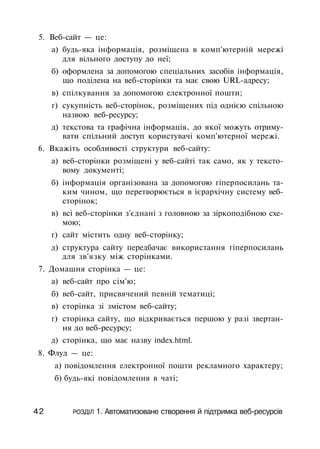 5. Веб-сайт — це:
а) будь-яка інформація, розміщена в комп'ютерній мережі
для вільного доступу до неї;
б) оформлена за допомогою спеціальних засобів інформація,
що поділена на веб-сторінки та має свою URL-адресу;
в) спілкування за допомогою електронної пошти;
г) сукупність веб-сторінок, розміщених під однією спільною
назвою веб-ресурсу;
д) текстова та графічна інформація, до якої можуть отриму­
вати спільний доступ користувачі комп'ютерної мережі.
6. Вкажіть особливості структури веб-сайту:
а) веб-сторінки розміщені у веб-сайті так само, як у тексто­
вому документі;
б) інформація організована за допомогою гіперпосилань та­
ким чином, що перетворюється в ієрархічну систему веб-
сторінок;
в) всі веб-сторінки з'єднані з головною за зіркоподібною схе­
мою;
г) сайт містить одну веб-сторінку;
д) структура сайту передбачає використання гіперпосилань
для зв'язку між сторінками.
7. Домашня сторінка — це:
а) веб-сайт про сім'ю;
б) веб-сайт, присвячений певній тематиці;
в) сторінка зі змістом веб-сайту;
г) сторінка сайту, що відкривається першою у разі звертан­
ня до веб-ресурсу;
д) сторінка, що має назву index.html.
8. Флуд — це:
а) повідомлення електронної пошти рекламного характеру;
б) будь-які повідомлення в чаті;
42 РОЗДІЛ 1. Автоматизоване створення й підтримка веб-ресурсів
 