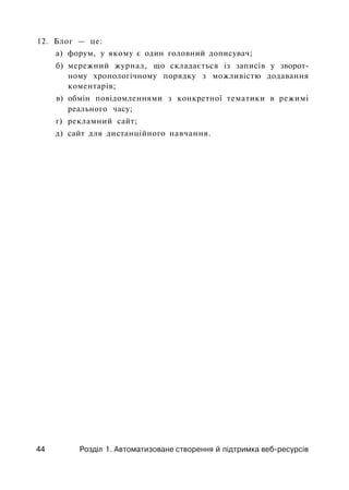 12. Блог — це:
а) форум, у якому є один головний дописувач;
б) мережний журнал, що складається із записів у зворот­
ному хронологічному порядку з можливістю додавання
коментарів;
в) обмін повідомленнями з конкретної тематики в режимі
реального часу;
г) рекламний сайт;
д) сайт для дистанційного навчання.
44 Розділ 1. Автоматизоване створення й підтримка веб-ресурсів
 