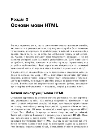 Розділ 2
Основи мови HTML
Ви вже переконалися, що за допомогою автоматизованих засобів,
які надають у розпорядження користувача служби безкоштовно­
го хостинга, створювати й адмініструвати веб-сайти надзвичайно
просто. Крім того, це не потребує особливих знань із веб-дизай­
ну. Однак у такому випадку ваші можливості обмежені, і ви не
зможете створити сайт за своїми уподобаннями. Щоб мати змогу
це зробити, потрібно опанувати спеціальну мову, призначену для
розробки веб-сторінок. Тоді перед вами відкриються захоплюючі
можливості щодо створення свого власного віртуального світу!
У цьому розділі ви ознайомитеся із принципами створення веб-сто­
рінок за допомогою мови HTML, навчитеся визначати структуру
сторінок, розміщувати і форматувати текст, працювати з таблиця­
ми та фреймами, пов'язувати створені файли за допомогою гіперпо-
силань. Виконавши дві запропоновані практичні роботи, ви власно­
руч створите веб-сторінки — можливо, перші у вашому житті.
Базові конструкції мови HTML
Основною перевагою та особливістю веб-сторінок є те, що інформа­
ція, розміщена на них, має вигляд гіпертексту. Гіпертекст — це
текст, у який вбудовані спеціальні коди, що задають форматуван­
ня тексту, наявність у ньому ілюстрацій, мультимедійних вставок
та гіперпосилань. Ці коди визначені у мові програмування HTML
(Hyper Text Markup Language — мова гіпертекстової розмітки).
Тобто веб-сторінка фактично є документом у форматі HTML. Про­
цес вставляння в текст кодів HTML називають розміткою.
Браузери підтримують мову HTML і під час завантаження веб-сто­
рінки читають наявні у ній коди та виконують задані за їх допомо­
гою операції (форматують текст, вставляють у нього зображення
 