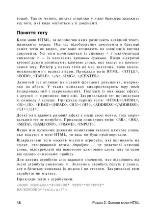 тощо). Таким чином, вигляд сторінки у вікні браузера залежить
від того, які коди містяться у її документі.
Поняття тегу
Коди мови HTML, за допомогою яких розмічають вихідний текст,
називають тегами. Під час відображення документа в браузері
самих тегів не видно, але вони впливають на зовнішній вигляд
документа. Усі теги починаються із символу < і закінчуються
символом > — їх називають кутовими дужками. Після відкритої
кутової дужки розміщують ключове слово, яке вказує на призна­
чення тегу. Регістр у назвах тегів не має значення, хоча загаль­
новживаними є великі літери. Приклади тегів HTML: <TITLE>,
<BODY>, <TABLE>, </A>, <IMG>, </CENTER>.
Зазвичай тег впливає на певний фрагмент документа, наприк­
лад на абзац. У таких випадках використовують пару тегів
(відкривальний і закривальний). Перший із них задає ефект,
а другий — припиняє його дію. Закривальний тег починається
із символу / (слеш). Приклади парних тегів: <HTML></HTML>,
<В></В>, <HEAD></HEAD>, <НЗ></Н3>, <ADDRESS></ADDRESS>,
<LI></LI>.
Деякі теги задають разовий ефект у місці своєї появи, тоді закри­
вальний тег не потрібен. Приклади одинарних тегів: <BR>, <HR>,
<МЕТА>, <BASEFONT>, <FRAME>, <INPUT>.
Якщо між кутовими дужками помилково вказане ключове слово,
яке відсутнє в мові HTML, то весь тег буде проігноровано.
Відкривальні теги можуть містити атрибути, які впливають на
ефект, створюваний тегом. Атрибути — це додаткові ключові
слова, відокремлені від основного ключового слова тегу та один
від одного символами пробілу.
Для деяких атрибутів слід задавати значення, яке відділяють від
імені атрибута символом =. Значення атрибута беруть у лапки,
але в багатьох випадках їх можна і не ставити. Закривальні теги
атрибутів не містять.
Приклади тегів з атрибутами:
<BODY BGCOLOR="#000000" TEXT="#FFFFFF"
BACKGROUND="rain.gif">
46 Розділ 2. Основи мови HTML
 
