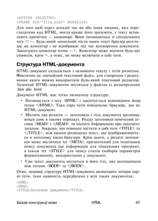 <OPTION SELECTED>
<FRAME SCR="file.html" NORESIZE>
Для того щоб через деякий час ви або інша людина, яка пере­
глядатиме код HTML, могла краще його зрозуміти, у текст встав­
ляють примітки — коментарі. Вони починаються зі спеціального
тегу <! —. Будь-який записаний після нього текст браузер розгля­
дає як коментар і не відображає під час відтворення документа.
Закінчують коментар тегом —>. Коментар може містити будь-які
символи, крім >, а отже, не може включати в себе теги.
Структура HTML-документа
HTML-документ складається з основного тексту і тегів розмітки.
Фактично це звичайний текстовий файл, для створення і редагу­
вання якого можна використати будь-який текстовий редактор.
Зазвичай HTML-документи містяться у файлах із розширенням
.htm або .html.
Документ HTML має чітко визначену структуру.
• Починається з тегу <HTML> і закінчується відповідним йому
тегом </HTML>, Така пара тегів повідомляє браузеру, що це
HTML-документ.
• Містить два розділи — заголовків і тіла документа (розміщу­
ються саме в такому порядку). Розділ заголовків помічений те­
гами <HEAD> і </HEAD> та містить Інформацію про документ
загалом. Зокрема, він повинен містити в собі теги <TITLE> та
</TITLE>, між якими розміщено текст, що відображатиметь­
ся в заголовку вікна браузера. Крім цього, у розділі заголов­
ків може міститися тег <МЕТА>, призначений для технічного
опису документа (це інформація для пошукових програм),
а також тег <STYLE> для опису стилів (наборів параметрів
форматування), використаних у документі.
• Сам текст документа міститься в його тілі, яке розташоване
між тегами <BODY> та </BODY>.
Отже, основну структуру HTML-документа визначають чотири пар­
ні теги. їхня наявність передбачена у всіх таких документах;
<HTML>
<HEAD>
<ТІТLЕ>Заголовок документа</ТІТLЕ>
Базові конструкції мови HTML 47
 