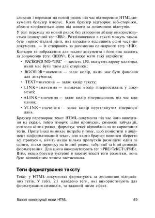 словами і переходи на новий рядок під час відтворення HTML-до­
кумента браузер ігнорує. Коли браузер відтворює веб-сторінки,
абзаци відділяються один від одного за допомогою відступів.
У разі переходу на новий рядок без створення абзацу використову­
ється одинарний тег <BR>. Розділювачами в тексті можуть також
бути горизонтальні лінії, які візуально відділяють різні частини
документа, — їх створюють за допомогою одинарного тегу <HR>.
Кольори та зображення для всього документа і його тла задають
за допомогою тегу <BODY>. Він може мати такі атрибути:
• BACKGROUND="URL" — замість URL вказують адресу малюнка,
який має бути тлом для сторінки;
• BGC0L0R=значення — задає колір, який має бути фоновим
для документа;
• ТЕХТ=значення — задає колір тексту;
• LINK=значення — визначає колір гіперпосилань у доку­
менті;
• ALINK=значення — задає колір гіперпосилань під час кла­
цання;
• VLINK=значення — задає колір переглянутих гіперпоси­
лань.
Браузер перетворює текст HTML-документа під час його виведен­
ня на екран, тобто ігнорує зайві пропуски, символи табуляції,
символи кінця рядка, форматує текст відповідно до використаних
тегів. Проте іноді виникає потреба у тому, щоб помістити в доку­
мент відформатований текст, для якого браузер повинен зберегти
всі пропуски, навіть якщо кілька пропусків розміщені один за
одним, знаки переносу на інший рядок, табуляції та інші символи
форматування. Для цього використовують тег <PRE>TeKCT</PRE>.
Втім, якщо браузер зустріне в такому тексті теги розмітки, вона
буде відповідним чином застосована.
Теги форматування тексту
Текст у HTML-документах форматують за допомогою відповід­
них тегів. У табл. 2.1 наведено теги, які використовують для
форматування символів, та заданий ними ефект.
Базові конструкції мови HTML 49
 