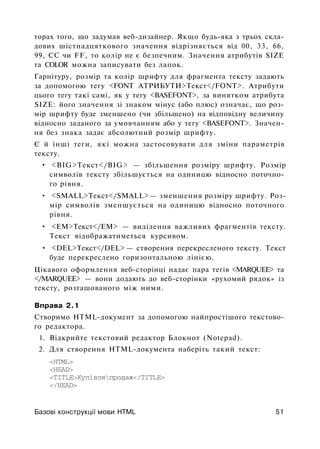 торах того, що задумав веб-дизайнер. Якщо будь-яка з трьох скла­
дових шістнадцяткового значення відрізняється від 00, 33, 66,
99, СС чи FF, то колір не є безпечним. Значення атрибутів SIZE
та COLOR можна записувати без лапок.
Гарнітуру, розмір та колір шрифту для фрагмента тексту задають
за допомогою тегу <FONT АТРИБУТИ>Текст</FONT>. Атрибути
цього тегу такі самі, як у тегу <BASEFONT>, за винятком атрибута
SIZE: його значення зі знаком мінус (або плюс) означає, що роз­
мір шрифту буде зменшено (чи збільшено) на відповідну величину
відносно заданого за умовчанням або у тегу <BASEFONT>. Значен­
ня без знака задає абсолютний розмір шрифту.
Є й інші теги, які можна застосовувати для зміни параметрів
тексту.
• <BIG>Teкст</BIG> — збільшення розміру шрифту. Розмір
символів тексту збільшується на одиницю відносно поточно­
го рівня.
• <SMALL>Teкст</SMALL> — зменшення розміру шрифту. Роз­
мір символів зменшується на одиницю відносно поточного
рівня.
• <ЕМ>Текст</ЕМ> — виділення важливих фрагментів тексту.
Текст відображатиметься курсивом.
• <DEL>Teкст</DEL> — створення перекресленого тексту. Текст
буде перекреслено горизонтальною лінією.
Цікавого оформлення веб-сторінці надає пара тегів <MARQUEE> та
</MARQUEE> — вони додають до веб-сторінки «рухомий рядок» із
тексту, розташованого між ними.
Вправа 2.1
Створимо HTML-документ за допомогою найпростішого текстово­
го редактора.
1. Відкрийте текстовий редактор Блокнот (Notepad).
2. Для створення HTML-документа наберіть такий текст:
<HTML>
<HEAD>
<TITLE>Купівляпродаж</TITLE>
</HEAD>
Базові конструкції мови HTML 51
 