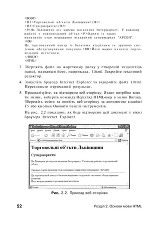 <BODY>
<Н1>Торговельні о б ' є к т и Львівщини</Н1>
<Н2>Супєрмаркети</Н2>
<Р>На Львівщині д і є мережа м а г а з и н і в І н т е р м а р к е т . У кожному
р а й о н і є т о р г о в е л ь н и й о б ' є к т . < Р > О д н и м із таких
м а г а з и н і в с т а в нещодавно в і д к р и т и й супермаркет "АРСЕН".
<HR>
Це т о р г о в е л ь н и й ц е н т р із б а г а т ь м а в і д д і л а м и та зручною с и с ­
темою о б с л у г о в у в а н н я покупців.<BR>Його можна н а з в а т и т о р г о ­
вельним м і с т е ч к о м .
</BODY>
<HTML>
3. Збережіть файл на жорсткому диску у створеній заздалегідь
папці, назвавши його, наприклад, 1.html. Закрийте текстовий
редактор.
4. Запустіть браузер Internet Explorer та відкрийте файл 1.html.
Перегляньте отриманий результат.
5. Проаналізуйте, як відтворено веб-сторінку. Якщо потрібно внес­
ти зміни, виберіть команду Перегляд HTML-коду в меню Вигляд.
Збережіть зміни та оновіть веб-сторінку за допомогою клавіші
F5 або кнопки Оновити панелі інструментів.
На рис. 2.2 показано, як буде відтворено цей документ у вікні
браузера Internet Explorer.
Рис. 2.2. Приклад веб-сторінки
52 Розділ 2. Основи мови HTML
 