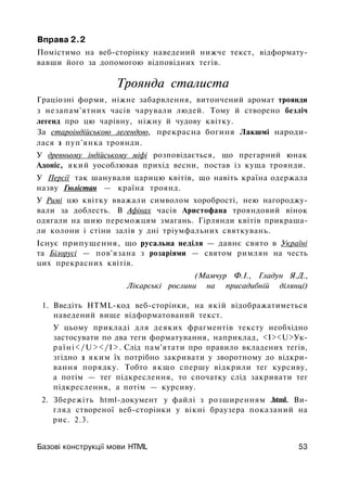Вправа 2.2
Помістимо на веб-сторінку наведений нижче текст, відформату­
вавши його за допомогою відповідних тегів.
Троянда сталиста
Граціозні форми, ніжне забарвлення, витончений аромат троянди
з незапам'ятних часів чарували людей. Тому й створено безліч
легенд про цю чарівну, ніжну й чудову квітку.
За староіндійською легендою, прекрасна богиня Лакшмі народи­
лася з пуп'янка троянди.
У древньому індійському міфі розповідається, що прегарний юнак
Адоніс, який уособлював прихід весни, постав із куща троянди.
У Персії так шанували царицю квітів, що навіть країна одержала
назву Гюлістан — країна троянд.
У Римі цю квітку вважали символом хоробрості, нею нагороджу­
вали за доблесть. В Афінах часів Аристофана трояндовий вінок
одягали на шию переможцям змагань. Гірлянди квітів прикраша­
ли колони і стіни залів у дні тріумфальних святкувань.
Існує припущення, що русальна неділя — давнє свято в Україні
та Білорусі — пов'язана з розаріями — святом римлян на честь
цих прекрасних квітів.
(Мамчур Ф.І., Гладун Я.Д.,
Лікарські рослини на присадибній ділянці)
1. Введіть HTML-код веб-сторінки, на якій відображатиметься
наведений вище відформатований текст.
У цьому прикладі для деяких фрагментів тексту необхідно
застосувати по два теги форматування, наприклад, <І><U>Ук-
раїні</U></I>. Слід пам'ятати про правило вкладених тегів,
згідно з яким їх потрібно закривати у зворотному до відкри­
вання порядку. Тобто якщо спершу відкрили тег курсиву,
а потім — тег підкреслення, то спочатку слід закривати тег
підкреслення, а потім — курсиву.
2. Збережіть html-документ у файлі з розширенням .html. Ви­
гляд створеної веб-сторінки у вікні браузера показаний на
рис. 2.3.
Базові конструкції мови HTIVIL 53
 