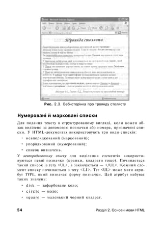 Рис. 2.3. Веб-сторінка про троянду столисту
Нумеровані й марковані списки
Для подання тексту в структурованому вигляді, коли кожен аб­
зац виділено за допомогою позначки або номера, призначені спи­
ски. У HTML-документах використовують три види списків:
• невпорядкований (маркований);
• упорядкований (нумерований);
• список визначень.
У невпорядкованому списку для виділення елементів використо­
вуються певні позначки (крапки, квадрати тощо). Починається
такий список із тегу <UL>, а закінчується — </UL>. Кожний еле­
мент списку починається з тегу <LI>. Тег <UL> може мати атри­
бут TYPE, який визначає форму позначки. Цей атрибут набуває
таких значень:
• d i s k — зафарбоване коло;
• c i r c l e — коло;
• square — маленький чорний квадрат.
54 Розділ 2. Основи мови HTML
 