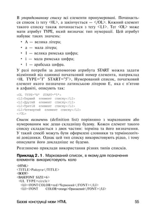 В упорядкованому списку всі елементи пронумеровані. Починаєть­
ся список із тегу <0L>, а закінчується — </OL>. Кожний елемент
такого списку також починається з тегу <LI>. Тег <OL> може
мати атрибут TYPE, який визначає тип нумерації. Цей атрибут
набуває таких значень:
• А — велика літера;
• а — мала літера;
• І — велика римська цифра;
• і — мала римська цифра;
• 1 — арабська цифра.
У разі потреби за допомогою атрибута START можна задати
відмінний від одиниці початковий номер елемента, наприклад
<0L TYPE="I" START="5">, Нумерований список, початковий
елемент якого позначено латинською літерою Е, яка є п'ятою
в алфавіті, описують так:
<OL TYPE="A" START="5">
<LI>Перший елемент списку</LI>
<LI>Другий елемент списку</LI>
<LI>Третій елемент списку</LI>
<LI>Четвертий елемент списку</LI>
</OL>
Список визначень (definition list) порівняно з маркованим або
нумерованим має дещо складнішу будову. Кожен елемент такого
списку складається з двох частин: терміна та його визначення.
У такий спосіб можуть бути оформлені словники та термінологіч­
ні довідники. Однак цей тип списку використовують рідко, і тому
описувати його докладніше не будемо.
Розглянемо приклади використання різних типів списків.
Приклад 2.1. Маркований список, в якому для позначення
елементів використовують коло
<HTML>
<TITLE>Райдуга</TITLE>
<BODY>
<BASEFONT SIZE=6>
<UL ТУРЕ=сігсlе>
<LI><FONT COLOR=red>Червоний</FONT></LI>
<LI><FONT COLOR=orange>Оранжевий</FONT></LI>
Базові конструкції мови HTML 55
 