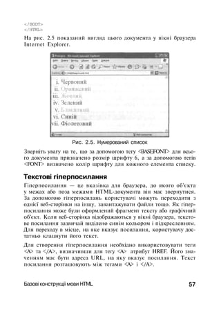 </BODY>
</HTML>
Ha рис. 2.5 показаний вигляд цього документа у вікні браузера
Internet Explorer.
Рис. 2.5. Нумерований список
Зверніть увагу на те, що за допомогою тегу <BASEFONT> для всьо­
го документа призначено розмір шрифту 6, а за допомогою тегів
<FONT> визначено колір шрифту для кожного елемента списку.
Текстові гіперпосилання
Гіперпосилання — це вказівка для браузера, до якого об'єкта
у межах або поза межами HTML-документа він має звернутися.
За допомогою гіперпосилань користувачі можуть переходити з
однієї веб-сторінки на іншу, завантажувати файли тощо. Як гіпер­
посилання може були оформлений фрагмент тексту або графічний
об'єкт. Коли веб-сторінка відображаються у вікні браузера, тексто­
ве посилання зазвичай виділено синім кольором і підкресленням.
Для переходу в місце, на яке вказує посилання, користувачу дос­
татньо клацнути його текст.
Для створення гіперпосилання необхідно використовувати теги
<А> та </А>, визначивши для тегу <А> атрибут HREF. Його зна­
ченням має бути адреса URL, на яку вказує посилання. Текст
посилання розташовують між тегами <А> і </А>.
Базові конструкції мови HTML 57
 