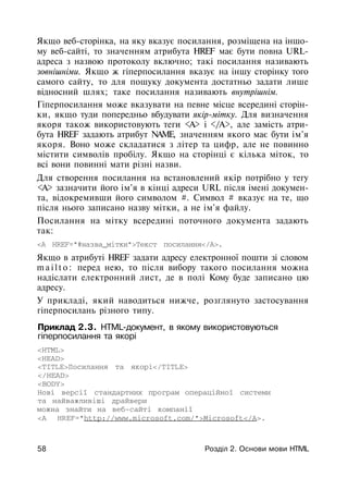 Якщо веб-сторінка, на яку вказує посилання, розміщена на іншо­
му веб-сайті, то значенням атрибута HREF має бути повна URL-
адреса з назвою протоколу включно; такі посилання називають
зовнішніми. Якщо ж гіперпосилання вказує на іншу сторінку того
самого сайту, то для пошуку документа достатньо задати лише
відносний шлях; таке посилання називають внутрішнім.
Гіперпосилання може вказувати на певне місце всередині сторін­
ки, якщо туди попередньо вбудувати якір-мітку. Для визначення
якоря також використовують теги <А> і </А>, але замість атри­
бута HREF задають атрибут NAME, значенням якого має бути ім'я
якоря. Воно може складатися з літер та цифр, але не повинно
містити символів пробілу. Якщо на сторінці є кілька міток, то
всі вони повинні мати різні назви.
Для створення посилання на встановлений якір потрібно у тегу
<А> зазначити його ім'я в кінці адреси URL після імені докумен­
та, відокремивши його символом #. Символ # вказує на те, що
після нього записано назву мітки, а не ім'я файлу.
Посилання на мітку всередині поточного документа задають
так:
<А HREF="#назва_мітки">Текст посилання</А>.
Якщо в атрибуті HREF задати адресу електронної пошти зі словом
m a i l t o : перед нею, то після вибору такого посилання можна
надіслати електронний лист, де в полі Кому буде записано цю
адресу.
У прикладі, який наводиться нижче, розглянуто застосування
гіперпосилань різного типу.
Приклад 2.3. HTML-документ, в якому використовуються
гіперпосилання та якорі
<HTML>
<HEAD>
<TITLE>Посилання та якорі</TITLE>
</HEAD>
<BODY>
Нові версії стандартних програм операційної системи
та найважливіші драйвери
можна знайти на веб-сайті компанії
<А HREF="http://www.microsoft.com/">Microsoft</A>.
58 Розділ 2. Основи мови HTIVIL
 