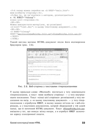 <P>A тепер можна перейти на <А HREF="main.htm">
мою особисту сторінку</А>.
<Р>Про те, як зв'язатися з автором, розповідається
в <А HREF="#olenap">
кінці цієї сторінки</А>
<BR><BR>
Можна використати матеріали, що розміщені
<А href="text.doc"> в цьому текстовому документі.</А>
<BR><BR>
<А NAME="olenap"
HREF="mailto:olena@zirka.Iviv.ua">01ena@zirka.lviv.ua</A>
</BODY>
</HTML>
Такий вигляд матиме HTML-документ після його відтворення
браузером (рис. 2.6).
Рис. 2.6. Веб-сторінка з текстовими гіперпосиланнями
У цьому прикладі слово «Microsoft» міститься у тегу зовнішнього
гіперпосилання, а текст «мою особисту сторінку» — у тегу внутріш­
нього посилання. Текст «кінці цієї сторінки» розміщений у тегу по­
силання на якір, а «в цьому текстовому документі» — у тегу гіпер­
посилання з атрибутом HREF, в якому задано зв'язок не з веб-сто-
рінкою, а з текстовим документом, котрий збережений у тій самій
папці, що й поточний HTML-документ. Текст «01ena@zirka.lviv.ua»
вміщено у тег, що описує мітку якоря, а в атрибуті HREF зазначе­
но адресу електронної пошти.
Базові конструкції мови HTIVIL 59
 