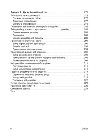 Розділ 7. Дизайн веб-сайтів 276
Типи сайтів та їх особливості 276
Статичні та динамічні сайти 277
Тематична класифікація 277
Візуальна класифікація 279
Планування веб-сайту та етапи роботи над ним 282
Веб-дизайн у контексті художнього дизайну 285
Основні поняття дизайну 285
Ергономіка 288
Основні складові веб-дизайну 289
Проектування структури сайту 291
Вибір інформаційної архітектури 291
Засоби навігації 295
Проектування гіперпосилань 299
Просторовий дизайн веб-сторінок 301
Вибір розмірів веб-сторінок 302
Компонування та визначення набору сторінок сайту 304
Розміщення елементів на сторінці 306
Інформаційне наповнення веб-сторінки 311
Підготовка текстів 311
Вибір шрифтового оформлення 311
Графічне оформлення веб-сторінки 314
Сприйняття людиною форм та фігур 315
Коліру веб-дизайні 318
Текстури у веб-дизайні 322
Типові помилки дизайнерів-початківців 323
Практична робота № 11 326
Самостійна робота 330
Тест 331
6 Зміст
 