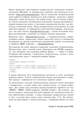 Якщо відвідувач веб-сторінки скористається зовнішнім гіперпо-
силанням Microsoft, то відкриється сторінка, що міститься за ад­
ресою: http://www.microsoft.com/. Після клацання гіперпосилання
мою особисту сторінку відкриється веб-сторінка, записана у файлі
main.htm, який міститься у тій самій папці, що й поточна сторін­
ка. Після клацання внутрішнього посилання в цьому текстовому до­
кументі відкриється вікно з текстовим документом text.doc, що міс­
титься у поточній папці. Якщо скористатися посиланням на якір
кінці цієї сторінки, то зображення поточної веб-сторінки зміститься
так, що текст мітки «01ena@zirka.lviv.ua», з якою зв'язаний якір,
буде розміщений у видимій на екрані частині документа.
Водночас текст «Оlena@zirka.lviv.ua» є гіперпосиланням, скори­
ставшись яким, користувач зможе надіслати листа за допомогою
настроєної на своєму комп'ютері електронної пошти за вказаною
в атрибуті HREF адресою — olena@zirka.lvlv.ua.
Розглянемо ще один приклад створення текстових гіперпосилань.
Припустимо, що у певній папці збережено два HTML-докумен­
ти, які описують два напрями роботи фірми, — 1.html та 2.html.
Створимо веб-сторінку з переліком гіперпосилань, кожне з яких
ілюструватиме один із напрямів роботи фірми:
<HTML>
<TITLE>Моя фірма</TITLE>
<BODY>
<Н1><А HREF="l.html">Наша продукція</А></Н1>
<Н1><А HREF="2.html">Наші замовники</А></Н1>
</BODY>
</HTML>
У цьому прикладі таги гіперпосилань містяться в тегах заголовків
першого рівня. Тексти гіперпосилань будуть розташовані в окре­
мих рядках і оформлені як заголовки першого рівня.
За умовчанням текстові гіперпосилання виділені синім кольором
і підкреслені, а якщо ними вже скористалися, то темно-черво­
ним. Для зміни цих кольорів додамо відповідні атрибути до тегу
<BODY>: <BODY LINK=magenta ALINK=yellow>. Це означає, що
після першого завантаження веб-сторінки всі гіперпосилання бу­
дуть фіолетового кольору, а якщо відвідувач скористається одним
із них, то колір його тексту стане жовтим (рис. 2.7). Це зручно,
коли на веб-сторінці є багато посилань, і відвідувач бажає по черзі
60 Розділ 2. Основи мови HTML
 