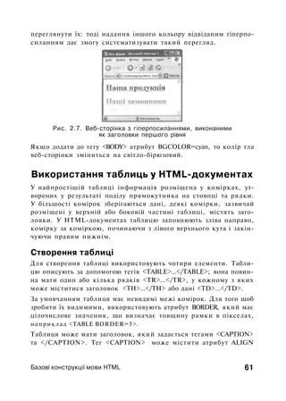 переглянути їх: тоді надання іншого кольору відвіданим гіперпо-
силанням дає змогу систематизувати такий перегляд.
Рис. 2.7. Веб-сторінка з гіперпосиланнями, виконаними
як заголовки першого рівня
Якщо додати до тегу <BODY> атрибут BGCOLOR=cyan, то колір тла
веб-сторінки зміниться на світло-бірюзовий.
Використання таблиць у HTML-документах
У найпростішій таблиці інформація розміщена у комірках, ут­
ворених у результаті поділу прямокутника на стовпці та рядки.
У більшості комірок зберігаються дані, деякі комірки, зазвичай
розміщені у верхній або боковій частині таблиці, містять заго­
ловки. У HTML-документах таблицю заповнюють зліва направо,
комірку за коміркою, починаючи з лівого верхнього кута і закін­
чуючи правим нижнім.
Створення таблиці
Для створення таблиці використовують чотири елементи. Табли­
цю описують за допомогою тегів <TABLE>...</TABLE>; вона повин­
на мати один або кілька рядків <TR>...</TR>, у кожному з яких
може міститися заголовок <ТН>...</ТН> або дані <TD>...</TD>.
За умовчанням таблиця має невидимі межі комірок. Для того щоб
зробити їх видимими, використовують атрибут BORDER, який має
цілочислове значення, що визначає товщину рамки в пікселах,
наприклад <TABLE BORDER=5>.
Таблиця може мати заголовок, який задається тегами <CAPTION>
та </CAPTION>. Тег <CAPTION> може містити атрибут ALIGN
Базові конструкції мови HTML 61
 