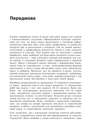 Передмова
Уміння створювати якісні й цікаві веб-сайти наразі стає однією
з найважливіших складових інформаційної культури людини,
адже від того, як вона зможе представити у світовому інфор­
маційному просторі себе, коло своїх професійних та особистих
інтересів або ж реалізувати в Інтернеті той чи інший проект,
пов'язаний із професійною діяльністю, багато в чому залежить
успішність її кар'єри. Такі вміння вже не пов'язані з певною
професією, вони необхідні для будь-якого активного члена сучас­
ного суспільства, і тому навчання основам веб-дизайну має ста­
ти однією зі складових базового курсу інформатики в середній
школі. Проте у більшості діючих програм з інформатики відпо­
відної теми не передбачено, а отже, найпоширенішою формою
викладання у школі основ веб-дизайну може стати проведення
курсу за вибором. Видання, яке ви тримаєте в руках, містить
повний комплект навчально-метотидчних матеріалів, необхідних
для організації такого курсу, хоча може використовуватися і для
викладання основ веб-дизайну в будь-якій іншій формі.
Посібник розрахований на проведення 35-годинного навчально­
го курсу, протягом якого учні мають виконати 11 практичних
робіт (на кожну з них слід відвести 20-25 хвилин). Крім цих
робіт, які підсумовують результати вивчення тієї чи іншої
теми, передбачені численні вправи з покроковим описом дій,
виконуваних учнями за комп'ютером. Кожний розділ книжки
також містить тест із дванадцяти запитань та завдання для са­
мостійного виконання. Отже, посібник є практично спрямова­
ним, але попри це автори прагнули викласти й теоретичний
матеріал, в обсязі, достатньому для наповнення лекційної скла­
дової курсу та самостійного вивчення предмета.
Слід зазначити, що у навчальній літературі поняття веб-дизай­
ну часто підмінюється поняттям веб-програмування та супутніх
технологій. Наш посібник у цьому контексті є винятком, адже
 