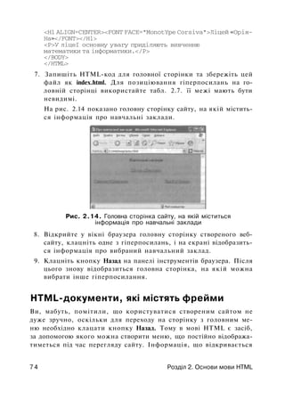 <Н1 ALIGN=CENTER><FONT FACE="MonotYpe Corsiva">Лiцeй «Орія-
Ha»</FONT></Hl>
<Р>У ліцеї основну увагу приділяють вивченню
математики та інформатики.</Р>
</BODY>
</HTML>
7. Запишіть HTML-код для головної сторінки та збережіть цей
файл як index.html. Для позиціювання гіперпосилань на го­
ловній сторінці використайте табл. 2.7. її межі мають бути
невидимі.
На рис. 2.14 показано головну сторінку сайту, на якій містить­
ся інформація про навчальні заклади.
Рис. 2.14. Головна сторінка сайту, на якій міститься
інформація про навчальні заклади
8. Відкрийте у вікні браузера головну сторінку створеного веб­
сайту, клацніть одне з гіперпосилань, і на екрані відобразить­
ся інформація про вибраний навчальний заклад.
9. Клацніть кнопку Назад на панелі інструментів браузера. Після
цього знову відобразиться головна сторінка, на якій можна
вибрати інше гіперпосилання.
HTML-документи, які містять фрейми
Ви, мабуть, помітили, що користуватися створеним сайтом не
дуже зручно, оскільки для переходу на сторінку з головним ме­
ню необхідно клацати кнопку Назад. Тому в мові HTML є засіб,
за допомогою якого можна створити меню, щ;о постійно відобража­
тиметься під час перегляду сайту. Інформація, що відкривається
7 4 Розділ 2. Основи мови HTML
 