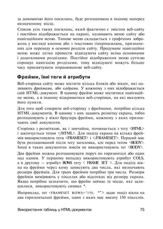 за допомогою його посилань, буде розташована в іншому наперед
визначеному місці.
Список усіх таких посилань, який фактично є змістом веб-сайту
і постійно відображається на екрані, називають меню сайту або
навігаційним меню. Типове меню складається з графічних зобра­
жень у вигляді кнопок або з текстових гіперпосилань, призначе­
них для переходу в основні розділи сайту. Продумане навігаційне
меню може легко провести відвідувача сайту всіма основними
і додатковими розділами. Постійне відображення меню суттєво
спрощуе навігацію розділами, тому відвідувачі можуть більше
часу присвячувати опрацюванню веб-сайту.
Фрейми, їхні теги й атрибути
Веб-сторінка сайту може містити кілька блоків або вікон, які на­
зивають фреймами, або кадрами. У кожному з них відображається
свій HTML-документ. В одному фреймі може міститися навігацій­
не меню, а в іншому відкриватися веб-сторінки, на які вказують
його пункти.
Для того щоб створити веб-сторінку з фреймами, потрібно кілька
HTML-документів. В одному з них задають розмітку екрана, тобто
розташовують у вікні браузера фрейми, кожному з яких призна­
чають свої документи.
Сторінка з розміткою, як і звичайна, починається з тегу <HTML>
і закінчується тегом </HTML>. Для поділу екрана на кілька фрей­
мів використовують теги <FRAMESET> і </FRAMESET>. Перший має
бути розташований після тегу заголовка, але перед тегом <BODY>.
Іноді в таких документах зовсім не використовують тег <BODY>.
Два фрейми можна розташовувати поруч по горизонталі або один
над одним. У першому випадку використовують атрибут COLS,
а в другому — атрибут ROWS тегу < FRAME ЗЕТ >. Для поділу вік­
на на фрейми через кому записують два числа, які визначають
розміри фреймів. Для трьох фреймів потрібно три числа. Розміри
фреймів вимірюють у пікселах або відсотках від розміру екрана.
Якщо потрібно зазначити, що фрейм займає те місце, яке зали­
шилося, використовують символ *.
Наприклад, тег <FRAMESET ROWS="150, *"> задає поділ вікна на
два горизонтальні фрейми, один з яких має висоту 150 пікселів.
Використання таблиць у HTML-документах 75
 