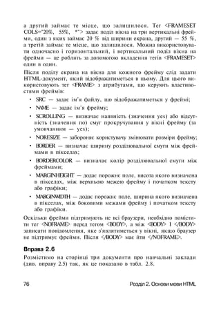 a другий займає те місце, що залишилося. Тег <FRAMESET
COLS="20%, 55%, *"> задає поділ вікна на три вертикальні фрей­
ми, один з яких займає 20 % від ширини екрана, другий — 55 %,
а третій займає те місце, що залишилося. Можна використовува­
ти одночасно і горизонтальний, і вертикальний поділ вікна на
фрейми — це роблять за допомогою вкладення тегів <FRAMESET>
один в один.
Після поділу екрана на вікна для кожного фрейму слід задати
HTML-документ, який відображатиметься в ньому. Для цього ви­
користовують тег <FRAME> з атрибутами, що керують властиво­
стями фреймів:
• SRC — задає ім'я файлу, що відображатиметься у фреймі;
• NAME — задає ім'я фрейму;
• SCROLLING — визначає наявність (значення yes) або відсут­
ність (значення по) смуг прокручування у вікні фрейму (за
умовчанням — yes);
• NORESIZE — забороняє користувачу змінювати розміри фрейму;
• BORDER — визначає ширину розділювальної смуги між фрей­
мами в пікселах;
• BORDERCOLOR — визначає колір розділювальної смуги між
фреймами;
• MARGINHEIGHT — додає порожнє поле, висота якого визначена
в пікселах, між верхньою межею фрейму і початком тексту
або графіки;
• MARGINWIDTH — додає порожнє поле, ширина якого визначена
в пікселах, між боковими межами фрейму і початком тексту
або графіки.
Оскільки фрейми підтримують не всі браузери, необхідно помісти­
ти тег <NOFRAME> перед тегом <BODY>, а між <BODY> І </BODY>
записати повідомлення, яке з'являтиметься у вікні, якщо браузер
не підтримує фрейми. Після </BODY> має йти </NOFRAME>.
Вправа 2.6
Розмістимо на сторінці три документи про навчальні заклади
(див. вправу 2.5) так, як це показано в табл. 2.8.
76 Розділ 2. Основи мови HTML
 