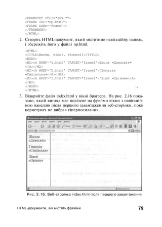 <FRAMESET COLS="20%,*">
<FRAME SRC="np.html">
<FRAME NAME="framel">
</FRAMESET>
</HTML>
2. Створіть HTML-документ, який міститиме навігаційну панель,
і збережіть його у файлі np.html.
<HTML>
<TITLE>Школи, ліцеї, гімназії</TITLE>
<BODY>
<Н2><А HREF="1.html" TARGET="frame1">Школа «Дивосвіт»
</А></Н2>
<Н2><А HREF="2.html" TARGET="frame1">Гімназія
«Сихівська»</А></Н2>
<Н2><А HREF="3.html" TARGET="frame1">Ліцей «Оріяна»</А>
</Н2>
</BODY> ,,
</HTML>
3. Відкрийте файл index.html у вікні браузера. На рис. 2.16 пока­
зано, який вигляд має поділене на фрейми вікно з навігацій­
ною панеллю після першого завантаження веб-сторінки, поки
користувач не вибрав гіперпосилання.
Рис. 2.16. Веб-сторінка index.html після першого завантаження
HTML-документи, які містять фрейми 79
 