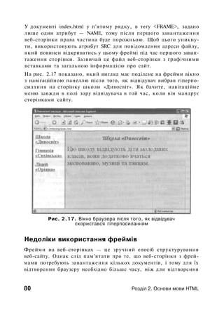 У документі index.html у п'ятому рядку, в тегу <FRAME>, задано
лише один атрибут — NAME, тому після першого завантаження
веб-сторінки права частина буде порожньою. Щоб цього уникну­
ти, використовують атрибут SRC для повідомлення адреси файлу,
який повинен відкриватись у цьому фреймі під час першого заван­
таження сторінки. Зазвичай це файл веб-сторінки з графічними
вставками та загальною інформацією про сайт.
На рис. 2.17 показано, який вигляд має поділене на фрейми вікно
з навігаційною панеллю після того, як відвідувач вибрав гіперпо-
силання на сторінку школи «Дивосвіт». Як бачите, навігаційне
меню завжди в полі зору відвідувача в той час, коли він мандрує
сторінками сайту.
Рис. 2.17. Вікно браузера після того, як відвідувач
скористався гіперпосиланням
Недоліки використання фреймів
Фрейми на веб-сторінках — це зручний спосіб структурування
веб-сайту. Однак слід пам'ятати про те, що веб-сторінки з фрей­
мами потребують завантаження кількох документів, і тому для їх
відтворення браузеру необхідно більше часу, ніж для відтворення
80 Розділ 2. Основи мови HTML
 