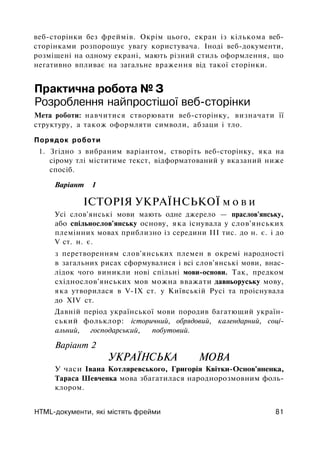веб-сторінки без фреймів. Окрім цього, екран із кількома веб-
сторінками розпорошує увагу користувача. Іноді веб-документи,
розміщені на одному екрані, мають різний стиль оформлення, що
негативно впливає на загальне враження від такої сторінки.
Практична робота № З
Розроблення найпростішої веб-сторінки
Мета роботи: навчитися створювати веб-сторінку, визначати її
структуру, а також оформляти символи, абзаци і тло.
Порядок роботи
1. Згідно з вибраним варіантом, створіть веб-сторінку, яка на
сірому тлі міститиме текст, відформатований у вказаний ниже
спосіб.
Варіант 1
ІСТОРІЯ УКРАЇНСЬКОЇ м о в и
Усі слов'янські мови мають одне джерело — праслов'янську,
або спільнослов'янську основу, яка існувала у слов'янських
племінних мовах приблизно із середини III тис. до н. є. і до
V ст. н. є.
з перетворенням слов'янських племен в окремі народності
в загальних рисах сформувалися і всі слов'янські мови, внас­
лідок чого виникли нові спільні мови-основи. Так, предком
східнослов'янських мов можна вважати давньоруську мову,
яка утворилася в V-IX ст. у Київській Русі та проіснувала
до XIV ст.
Давній період української мови породив багатющий україн­
ський фольклор: історичний, обрядовий, календарний, соці­
альний, господарський, побутовий.
Варіант 2
УКРАЇНСЬКА МОВА
У часи Івана Котляревського, Григорія Квітки-Основ'яненка,
Тараса Шевченка мова збагатилася народнорозмовним фоль­
клором.
HTML-документи, які містять фрейми 81
 