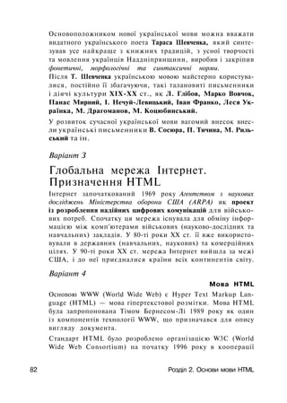 Основоположником нової української мови можна вважати
видатного українського поета Тараса Шевченка, який синте­
зував усе найкраще з книжних традицій, з усної творчості
та мовлення українців Наддніпрянщини, виробив і закріпив
фонетичні, морфологічні та синтаксичні норми.
Після Т. Шевченка українською мовою майстерно користува­
лися, постійно її збагачуючи, такі талановиті письменники
і діячі культури ХІХ-ХХ ст., як Л. Глібов, Марко Вовчок,
Панас Мирний, І. Нечуй-Левицький, Іван Франко, Леся Ук­
раїнка, М. Драгоманов, М. Коцюбинський.
У розвиток сучасної української мови вагомий внесок внес­
ли українські письменники В. Сосюра, П. Тичина, М. Риль­
ський та ін.
Варіант З
Глобальна мережа Інтернет.
Призначення HTML
Інтернет започаткований 1969 року Агентством з наукових
досліджень Міністерства оборони США (ARPA) як проект
із розроблення надійних цифрових комунікацій для військо­
вих потреб. Спочатку ця мережа існувала для обміну інфор­
мацією між комп'ютерами військових (науково-дослідних та
навчальних) закладів. У 80-ті роки XX ст. її вже використо­
вували в державних (навчальних, наукових) та комерційних
цілях. У 90-ті роки XX ст. мережа Інтернет вийшла за межі
США, і до неї приєдналися країни всіх континентів світу.
Варіант 4
Мова HTML
Основою WWW (World Wide Web) є Hyper Text Markup Lan­
guage (HTML) — мова гіпертекстової розмітки. Мова HTML
була запропонована Тімом Бернесом-Лі 1989 року як один
із кoмпoнeнтiв тexнoлoгiї WWW, що призначався для опису
вигляду документа.
Стандарт HTML було розроблено організацією W3C (World
Wide Web Consortium) на початку 1996 року в кооперації
82 Розділ 2. Основи мови HTML
 
