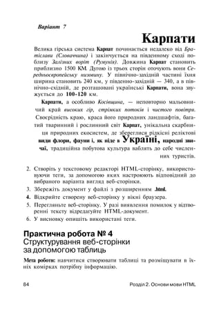 Варіант 7
Карпати
Велика гірська система Карпат починається недалеко від Бра-
тіслави (Словаччина) і закінчується на південному сході по­
близу Залізних воріт (Румунія). Довжина Карпат становить
приблизно 1500 KM. Дугою із трьох сторін оточують вони Се­
редньоєвропейську низовину. У північно-західній частині їхня
ширина становить 240 км, у південно-західній — 340, а в пів­
нічно-східній, де розташовані українські Карпати, вона зву­
жується до 100-120 км.
Карпати, а особливо Косівщина, — неповторно мальовни­
чий край високих гір, стрімких потоків і чистого повітря.
Своєрідність краю, краса його природних ландшафтів, бага­
тий тваринний і рослинний світ Карпат, унікальна скарбни­
ця природних екосистем, де збереглися рідкісні реліктові
види флори, фауни і, як ніде в Україні, народні зви­
чаї, традиційна побутова культура ваблять до себе числен­
них туристів.
2. Створіть у текстовому редакторі HTML-сторінку, використо­
вуючи теги, за допомогою яких настроюють відповідний до
вибраного варіанта вигляд веб-сторінки.
3. Збережіть документ у файлі з розширенням .html.
4. Відкрийте створену веб-сторінку у вікні браузера.
5. Перегляньте веб-сторінку. У разі виявлення помилок у відтво­
ренні тексту відредагуйте HTML-документ.
6. У висновку опишіть використані теги.
Практична робота № 4
Структурування веб-сторінки
за допомогою таблиць
Мета роботи: навчитися створювати таблиці та розміщувати в їх­
ніх комірках потрібну інформацію.
84 Розділ 2. Основи мови HTML
 