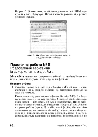 На рис. 2.19 показано, який вигляд матиме цей HTML-до­
кумент у вікні браузера. Назви кольорів розміщені у різних
ділянках екрана.
Рис. 2.19. Приклад розміщення тексту
за допомогою таблиць
Практична робота № 5
Розроблення веб-сайтів
із використанням фреймів
Мета роботи: навчитися створювати веб-сайт із навігаційною па­
неллю, використовуючи поділ екрана на фрейми.
Порядок роботи
1. Створіть структуру папок для веб-сайту «Моя фірма» з п'яти
сторінок з організацією навігації за допомогою фреймів за
заданою схемою.
Розгляньте схему розміщення інформації (табл. 2.10). Як бачи­
те, екран поділено на три частини. У верхній лівій міститься
назва фірми — цей фрейм не буде оновлюватися. Права верх­
ня частина призначена для виведення інформації про основні
напрями роботи фірми. Це найбільший фрейм, він постійно
оновлюватиметься залежно від вибору користувачем гіперпо-
силання. Список посилань розташований у нижній частині
екрана, яка буде навігаційною панеллю. Інформація в ній не
86 Розділ 2. Основи мови HTML
 