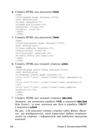 4. Створіть HTML-код документа 2.html.
<HTML>
<TITLE>Вироби фірми «Калина»</TITLE>
<BODY BGCOLOR=cyan>
<Н1>Наша продукція</Н1>
<Н2>Шафи для вітальні</Н2>
<Н2Жухонні стільці</Н2>
<Н2>Офісні столи</Н2>
</BODY>
</HTML>
5. Створіть HTML-код документа 3.html.
<HTML>
<TITLE>Перспективи фірми «Калина»</TITLE>
<BODY BGCOLOR=cyan>
<Н1>Наша майбутня продукція</Н1>
<Н2Жомп'ютерні столи</Н2>
<Н2>Стилізовані акваріуми</Н2>
<Н2>Набір меблів для лоджії</Н2>
</BODY>
</HTML>
6. Створіть HTML-код головної сторінки g.html.
<HTML>
<TITLE>Напрями роботи фірми «Калина»</TITLE>
<BODY BGCOLOR=pink>
<Н1>Напрямки роботи фірми «Калина»</Н1>
<H3xa href="l.html" target="frame1">Наші замовники</а>
</НЗ>
<H3xa href="2.html" target="frame1">Наша продукція</а>
</НЗ>
<H3xa href="3.html" target="frame1">Наша майбутня
продукція</а></НЗ>
</BODY>
</HTML>
7. Створіть HTML-код головної сторінки index.html.
Зауважте, що значенням атрибута NAME в документі index.html
буде frame1; те саме значення має бути в атрибута TARGET
у документі g.html.
На рис. 2.20 показано головну сторінку сайту фірми «Кали­
на», що відображається, коли користувач вибрав гіперпоси-
лання на сторінку з інформацією про майбутню продукцію
компанії.
88 Розділ 2. Основи мови HTML
 