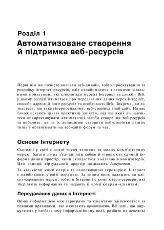 Розділ 1
Автоматизоване створення
й підтримка веб-ресурсів
Перш ніж ви почнете вивчати веб-дизайн, тобто проектування та
розробку інтернет-ресурсів, слід ознайомитися з деякими загаль­
ними поняттями, які стосуються мережі Інтернет та служби Веб.
у цьому розділі йтиметься про передавання даних через Інтернет,
способи адресації його ресурсів та особливості Веб. Зокрема, ви ді­
знаєтеся, що таке гіперпосилання, веб-сторінка і веб-сайт. На вас
також чекають цікаві практичні заняття, під час яких ви навчи­
теся використовувати автоматичні засоби створення веб-ресурсів
та побачите, як за їх допомогою створити веб-сторінки різних
типів і організувати на веб-сайті форум та чат.
Основи Інтернету
Сьогодні у світі є сотні тисяч великих та малих комп'ютерних
мереж. Багато з них з'єднані між собою й утворюють єдиний ін­
формаційний простір, який складається з мільйонів комп'ютерів.
Цей єдиний віртуальний простір називають Інтернетом.
За кількістю комп'ютерів та охоплюваною територією Інтернет
є найбільшою у світі мережею. За типом вона належить до клі-
єнт-серверних мереж, тобто в Інтернеті є комп'ютери-сервери, які
зберігають інформацію та надають її комп'ютерам-клієнтам.
Передавання даних в Інтернеті
Обмін інформацією між серверами та клієнтами здійснюється за
певними правилами, які називають протоколами. Всі дані, що цир­
кулюють у глобальному інформаційному полі, розбито на невеликі
 