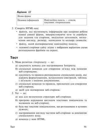 Варіант 12
Назва фірми
Основна інформація Навігаційна панель — список
текстових гіперпосилань
2. Створіть HTML-код:
• файлів, які міститимуть інформацію про напрями роботи
певної уявної фірми, використовуючи теги та атрибути
для задания тла сторінок, виділення заголовків, визна­
чення вигляду, розміру, написання та кольору символів;
• файлу, який відтворюватиме навігаційну панель;
• головної сторінки сайту згідно з вибраним варіантом схеми
розташування фреймів на екрані.
Тест
1. Мова розмітки гіпертексту — це:
а) сукупність команд для настроювання Інтернету;
б) спеціальні команди для створення зв'язку між певними
веб-сторінками;
в) сукупність та правила розташування спеціальних кодів, які
керують форматуванням, вставленням ілюстрацій, таблиць
і зв'язком з іншими документами;
г) спеціальні команди та правила, призначені для створення
веб-сторінок;
д) засіб для відтворення веб-сторінок.
2. Тег — це:
а) код для визначення структури веб-сторінки;
б) програма керування виглядом текстових повідомлень та
малюнків на веб-сторінці;
в) будь-яке текстове повідомлення, що розташоване в кутових
дужках;
г) настроювання вигляду частини веб-сторінки за допомогою
спеціального коду;
д) команда у мові HTML.
Тест 91
 