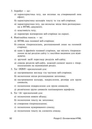 3. Атрибут — це:
а) характеристика тегу, що впливає на створюваний ним
ефект;
б) характеристика кольорів тексту та тла веб-сторінки;
в) характеристика тегу, що визначає місце його розташуван­
ня в HTML-документі;
г) властивість тегу;
д) параметри відтворення веб-сторінки на екрані.
4. Навігаційна панель — це:
а) HTML-код головної веб-сторінки;
б) список гіперпосилань, розташований лише на головній
сторінці;
в) один із фреймів головної сторінки, що містить гіперпоси-
лання на всі розділи сайту і є постійно видимим для відві­
дувача;
г) зручний засіб перегляду розділів веб-сайту;
д) список розділів веб-сайту, кожний елемент якого є гіпер-
посиланням на відповідний розділ.
5. Тег <FONT> призначений для:
а) настроювання вигляду тла частини веб-сторінки;
б) визначення місця розташування заголовка;
в) настроювання кольору, накреслення, розміру для групи
символів;
г) позначення підкреслення для групи символів;
д) розмічення групи символів напівжирним шрифтом.
6. Тег <А> призначений для:
а) позначення нового абзацу;
б) позначення тексту як заголовка;
в) створення гіперпосилання;
г) позначення нумерованого списку;
д) позначення тексту як елемента списку.
92 Розділ 2. Основи мови HTML
 