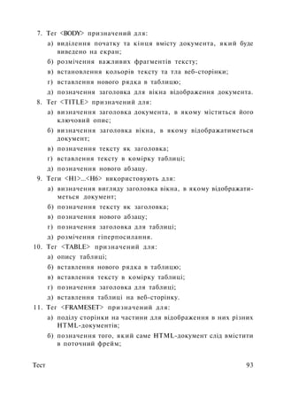 7. Тег <BODY> призначений для:
а) виділення початку та кінця вмісту документа, який буде
виведено на екран;
б) розмічення важливих фрагментів тексту;
в) встановлення кольорів тексту та тла веб-сторінки;
г) вставлення нового рядка в таблицю;
д) позначення заголовка для вікна відображення документа.
8. Тег <TITLE> призначений для:
а) визначення заголовка документа, в якому міститься його
ключовий опис;
б) визначення заголовка вікна, в якому відображатиметься
документ;
в) позначення тексту як заголовка;
г) вставлення тексту в комірку таблиці;
д) позначення нового абзацу.
9. Теги <Н1>...<Н6> використовують для:
а) визначення вигляду заголовка вікна, в якому відображати­
меться документ;
б) позначення тексту як заголовка;
в) позначення нового абзацу;
г) позначення заголовка для таблиці;
д) розмічення гіперпосилання.
10. Тег <TABLE> призначений для:
а) опису таблиці;
б) вставлення нового рядка в таблицю;
в) вставлення тексту в комірку таблиці;
г) позначення заголовка для таблиці;
д) вставлення таблиці на веб-сторінку.
11. Тег <FRAMESET> призначений для:
а) поділу сторінки на частини для відображення в них різних
HTML-документів;
б) позначення того, який саме HTML-документ слід вмістити
в поточний фрейм;
Тест 93
 