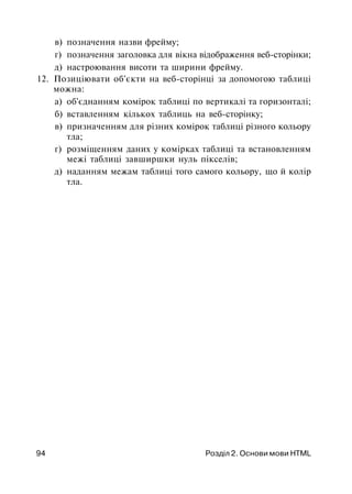 в) позначення назви фрейму;
г) позначення заголовка для вікна відображення веб-сторінки;
д) настроювання висоти та ширини фрейму.
12. Позиціювати об'єкти на веб-сторінці за допомогою таблиці
можна:
а) об'єднанням комірок таблиці по вертикалі та горизонталі;
б) вставленням кількох таблиць на веб-сторінку;
в) призначенням для різних комірок таблиці різного кольору
тла;
г) розміщенням даних у комірках таблиці та встановленням
межі таблиці завширшки нуль пікселів;
д) наданням межам таблиці того самого кольору, що й колір
тла.
94 Розділ 2. Основи мови HTML
 
