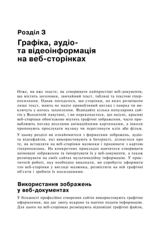 Розділ З
Графіка, аудіо-
та відеоінформація
на веб-сторінках
Отже, ви вже знаєте, як створювати найпростіші веб-документи,
що містять заголовки, звичайний текст, таблиці та текстові гіпер-
посилання. Однак погодьтеся, що сторінки, на яких розміщено
лише текст, мають не надто привабливий вигляд і навряд чи ви­
кличуть у когось захоплення. Відвідайте кілька популярних сай­
тів у Всесвітній павутині, і ви переконаєтеся, що якісні, красиві
веб-сторінки обов'язково містять графічні зображення, часто при­
ваблюють погляд веселими анімаційними картинками, а інколи
пропонують прослухати музику чи переглянути кліп або фільм.
У цьому розділі ви ознайомитеся з форматами зображень, аудіо-
та відеофайлів, які використовують в Інтернеті, дізнаєтеся про
те, як вставляти на веб-сторінки малюнки і працювати з картою
гіперпосилань. На конкретних прикладах навчитеся створювати
анімовані зображення та імпортувати їх у веб-документи, а також
розміщувати на своїх сайтах мультимедійну інформацію. У прак­
тичній роботі, яку необхідно виконати, ви спробуєте оформити
тло веб-сторінки у вигляді малюнка, розмістити на ній графічні
об'єкти і зробити їх посиланнями.
Використання зображень
у веб-документах
У більшості професійно створених сайтів використовують графічне
оформлення, що дає змогу яскраво та наочно подати інформацію.
Для цього на веб-сторінках розміщують відповідні графічні файли,
 