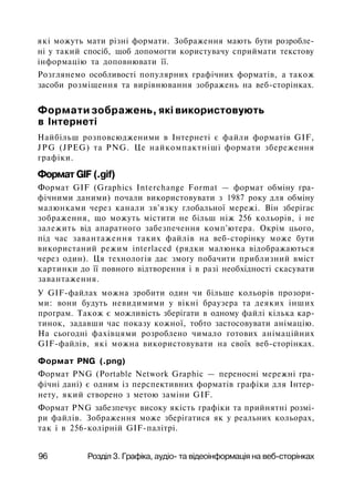 які можуть мати різні формати. Зображення мають бути розробле­
ні у такий спосіб, щоб допомогти користувачу сприймати текстову
інформацію та доповнювати її.
Розглянемо особливості популярних графічних форматів, а також
засоби розміщення та вирівнювання зображень на веб-сторінках.
Формати зображень, які використовують
в Інтернеті
Найбільш розповсюдженими в Інтернеті є файли форматів GIF,
JPG (JPEG) та PNG. Це найкомпактніші формати збереження
графіки.
Формат GIF (.gif)
Формат GIF (Graphics Interchange Format — формат обміну гра­
фічними даними) почали використовувати з 1987 року для обміну
малюнками через канали зв'язку глобальної мережі. Він зберігає
зображення, що можуть містити не більш ніж 256 кольорів, і не
залежить від апаратного забезпечення комп'ютера. Окрім цього,
під час завантаження таких файлів на веб-сторінку може бути
використаний режим interlaced (рядки малюнка відображаються
через один). Ця технологія дає змогу побачити приблизний вміст
картинки до її повного відтворення і в разі необхідності скасувати
завантаження.
У GIF-файлах можна зробити один чи більше кольорів прозори­
ми: вони будуть невидимими у вікні браузера та деяких інших
програм. Також є можливість зберігати в одному файлі кілька кар­
тинок, задавши час показу кожної, тобто застосовувати анімацію.
На сьогодні фахівцями розроблено чимало готових анімаційних
GIF-файлів, які можна використовувати на своїх веб-сторінках.
Формат PNG (.png)
Формат PNG (Portable Network Graphic — переносні мережні гра­
фічні дані) є одним із перспективних форматів графіки для Інтер-
нету, який створено з метою заміни GIF.
Формат PNG забезпечує високу якість графіки та прийнятні розмі­
ри файлів. Зображення може зберігатися як у реальних кольорах,
так і в 256-колірній GIF-палітрі.
96 Розділ 3. Графіка, аудіо- та відеоінформація на веб-сторінках
 