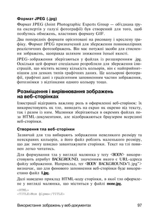 Формат JPEG (.jpg)
Формат JPEG (Joint Photographic Experts Group — об'єднана гру­
па експертів у галузі фотографії) був створений для того, щоб
позбутись обмежень, властивих формату GIF.
Два попередніх формати орієнтовані на рисовану і креслену гра­
фіку. Формат JPEG призначений для збереження повноколірних
реалістичних фотозображень. Він має потужні засоби для стиснен­
ня зображень, щоправда шляхом зниження їхньої якості.
JPEG-зображення зберігаються у файлах із розширенням .jpg.
Оскільки цей формат спеціально розробляли для збереження ілю­
страцій, що містять велику кількість кольорів, він є найприйнят-
нішим для деяких типів графічних даних. Це кольорові фотогра­
фії, графічні дані з градієнтним заповненням частин зображення,
фотознімки з відтінками одного кольору тощо.
Розміщення і вирівнювання зображень
на веб-сторінках
Ілюстрації відіграють важливу роль в оформленні веб-сторінок: їх
використовують як тло, виводять на екран як окремо від тексту,
так і разом із ним. Малюнки зберігаються в окремих файлах по­
за HTML-документами, але відображаються браузером всередині
веб-сторінки.
Створення тла веб-сторінки
Зазвичай для тла вибирають зображення невеликого розміру та
неяскравих кольорів, а його файл роблять маленького розміру,
що дає змогу швидко завантажувати сторінки. Текст на тлі пови­
нен легко читатись.
Для формування тла у вигляді малюнка у тегу <BODY> викори­
стовують атрибут BACKGROUND, значенням якого є URL-адреса
файлу зображення. Наприклад, тег <BODY BACKGROUND»"1. jpg">
визначає, що для фонового заповнення веб-сторінки буде викори­
стано файл 1.jpg.
Далі наведено приклад HTML-коду сторінки, в якої тло оформле­
не у вигляді малюнка, що міститься у файлі mone.jpg.
<HTML>
<TITLE>Моя фірма</TITLE>
Використання зображень у веб-документах 97
 