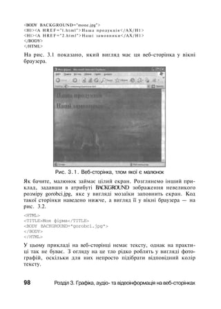 <BODY BACKGROUND="mone.jpg">
<H1><A H R E F = " l . h t m l " > Н а ш а продукція</АХ/Н1>
<H1><A HREF="2.html">Наші замовники</АХ/Н1>
</BODY>
</HTML>
На рис. 3.1 показано, який вигляд має ця веб-сторінка у вікні
браузера.
Рис. 3.1. Веб-сторінка, тлом якої є малюнок
Як бачите, малюнок займає цілий екран. Розглянемо інший при­
клад, задавши в атрибуті BACKGROUND зображення невеликого
розміру gorobci.jpg, яке у вигляді мозаїки заповнить екран. Код
такої сторінки наведено нижче, а вигляд її у вікні браузера — на
рис. 3.2.
<HTML>
<TITLE>Моя фірма</TITLE>
<BODY BACKGROUND="gorobci.jpg">
</BODY>
</HTML>
У цьому прикладі на веб-сторінці немає тексту, однак на практи­
ці так не буває. З огляду на це тло рідко роблять у вигляді фото­
графій, оскільки для них непросто підібрати відповідний колір
тексту.
98 Розділ 3. Графіка, аудіо- та відеоінформація на веб-сторінках
 