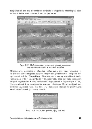 Зображення для тла попередньо готують у графічних редакторах, щоб
зробити його неяскравим і неконтрастним.
Рис. 3.2. Веб-сторінка, тлом якої слугує малюнок,
що заповнив екран у вигляді мозаїки
Можливість відповідної обробки зображень для перетворення їх
на фонові забезпечують багато графічних редакторів, зокрема по­
пулярний Adobe PhotoShop. Відкривши у ньому потрібний файл
(командою File • Open (Файл • Відкрити)), слід вибрати команду
Image • Adjustments • Hue/Saturation (Зображення • Параметри • Тон/
Насиченість) і за допомогою шкали Lightness (Освітленість) ос­
вітлити малюнок тла. На рис. 3.3 показано малюнок gorobci.jpg,
який оброблений у такий спосіб.
Рис. 3.3. Малюнок gorobci.jpg для тла
Використання зображень у веб-документах 99
 