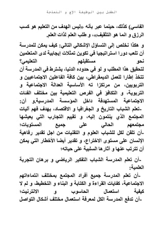 ‫الوظيفة‬ ‫بين‬ ‫الطفل‬‫النمذجة‬ ‫و‬ ‫اإلج‬
‫بأنه‬ ‫عبر‬ ‫حينما‬ ،‫كذلك‬ )‫الفاسي‬«‫كسب‬ ‫هو‬ ‫التعليم‬ ‫من‬ ‫الهدف‬ ‫ليس‬
‫التثقيف‬ ‫هو‬ ‫انما‬ ‫و‬ ‫الرزق‬»‫العلم‬ ‫لذات‬ ‫العلم‬ ‫طلب‬ ‫و‬ ،.
‫للمدرسة‬ ‫يمكن‬ ‫كيف‬ :‫التالي‬ ‫اإلشكالي‬ ‫التساؤل‬ ‫إلى‬ ‫نخلص‬ ‫هكذا‬ ‫و‬
‫دور‬ ‫تلعب‬ ‫أن‬‫المتعلمين‬ ‫لدى‬ ‫إيجابية‬ ‫تمثالت‬ ‫تكوين‬ ‫في‬ ‫استراتيجيا‬ ‫ا‬
‫التعليمي؟‬ ‫مستقبلهم‬ ‫نحو‬
‫أن‬ ‫المدرسة‬ ‫في‬ ‫يشترط‬ ،‫الدنيا‬ ‫حدوده‬ ‫في‬ ‫لو‬ ‫و‬ ‫المطلب‬ ‫هذا‬ ‫لتحقيق‬
‫و‬ ‫االجتماعيين‬ ‫الفاعلين‬ ‫كافة‬ ‫بين‬ ،‫الديمقراطي‬ ‫للعمل‬ ‫إطارا‬ ‫تتخذ‬
‫و‬ ‫االجتماعية‬ ‫العدالة‬ ‫األساسية‬ ‫ته‬ ‫مرتكزا‬ ‫من‬ ،‫التربويين‬
‫التربوي‬‫الفئات‬ ‫مختلف‬ ‫بين‬ ‫التعليمية‬ ‫الفرص‬ ‫في‬ ‫التكافؤ‬ ‫و‬ ،‫ة‬
‫أن‬ ‫المدرسية.و‬ ‫المؤسسة‬ ‫داخل‬ ‫المستهدفة‬ ‫االجتماعية‬:
-‫آليات‬ ‫فهم‬ ‫بهدف‬ ،‫االقتصاد‬ ‫و‬ ‫الجغرافيا‬ ‫و‬ ‫التاريخ‬ ‫الشباب‬ ‫تعلم‬
‫يعيشها‬ ‫التي‬ ‫التجارب‬ ‫تقييم‬ ‫و‬ ،‫إليه‬ ‫ينتمون‬ ‫الذي‬ ‫المجتمع‬
‫المستويات؛‬ ‫جميع‬ ‫على‬ ‫الحالي‬ ‫مجتمعهم‬
-‫تلقن‬ ‫أن‬‫رفاهية‬ ‫تقدير‬ ‫اجل‬ ‫من‬ ‫التقنيات‬ ‫و‬ ‫العلوم‬ ‫للشباب‬ ‫لكل‬
‫يمكن‬ ‫التي‬ ‫األخطار‬ ‫أيضا‬ ‫تقدير‬ ‫و‬ ،‫االختراع‬ ‫مستوى‬ ‫على‬ ‫اإلنسان‬
‫حياته؛‬ ‫على‬ ‫السلبية‬ ‫آثارها‬ ‫و‬ ‫عنها‬ ‫تترتب‬ ‫أن‬
-‫التجربة‬ ‫برهان‬ ‫و‬ ‫الرياضي‬ ‫التفكير‬ ‫الشباب‬ ‫المدرسة‬ ‫تعلم‬ ‫أن‬
‫العلمية‬:
-‫ب‬ ‫المجتمع‬ ‫أفراد‬ ‫جميع‬ ‫المدرسة‬ ‫تعلم‬ ‫أن‬‫انتماءاتهم‬ ‫مختلف‬
‫ال‬ ‫لم‬ ‫و‬ ،‫التخطيط‬ ‫و‬ ‫البناء‬ ‫و‬ ‫الكتابة‬ ‫و‬ ‫القراءة‬ ‫كفايات‬ ،‫االجتماعية‬
‫االنترنيت؛‬ ‫و‬ ‫الحاسوب‬ ‫استعمال‬ ‫كيفية‬
-‫التواصل‬ ‫أشكال‬ ‫مختلف‬ ‫استعمال‬ ‫لمعرفة‬ ‫الكل‬ ‫المدرسة‬ ‫تدفع‬ ‫أن‬
 