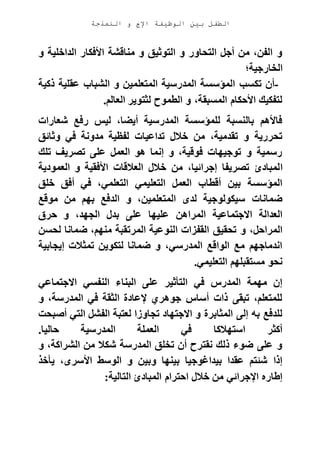 ‫الوظيفة‬ ‫بين‬ ‫الطفل‬‫النمذجة‬ ‫و‬ ‫اإلج‬
‫و‬ ‫الداخلية‬ ‫األفكار‬ ‫مناقشة‬ ‫و‬ ‫التوثيق‬ ‫و‬ ‫التحاور‬ ‫أجل‬ ‫من‬ ،‫الفن‬ ‫و‬
‫الخارجية؛‬
-‫تكسب‬ ‫أن‬‫ذكية‬ ‫عقلية‬ ‫الشباب‬ ‫و‬ ‫المتعلمين‬ ‫المدرسية‬ ‫المؤسسة‬
‫العالم‬ ‫لثتوير‬ ‫الطموح‬ ‫و‬ ،‫المسبقة‬ ‫األحكام‬ ‫لتفكيك‬.
‫شعارات‬ ‫رفع‬ ‫ليس‬ ،‫أيضا‬ ‫المدرسية‬ ‫للمؤسسة‬ ‫بالنسبة‬ ‫فاألهم‬
‫وثائق‬ ‫في‬ ‫مدونة‬ ‫لفظية‬ ‫تداعيات‬ ‫خالل‬ ‫من‬ ،‫تقدمية‬ ‫و‬ ‫تحررية‬
‫تلك‬ ‫تصريف‬ ‫على‬ ‫العمل‬ ‫هو‬ ‫إنما‬ ‫و‬ ،‫فوقية‬ ‫توجيهات‬ ‫و‬ ‫رسمية‬
‫ا‬‫العمودية‬ ‫و‬ ‫األفقية‬ ‫العالقات‬ ‫خالل‬ ‫من‬ ،‫إجرائيا‬ ‫تصريفا‬ ‫لمبادئ‬
‫خلق‬ ‫أفق‬ ‫في‬ ،‫التعلمي‬ ‫التعليمي‬ ‫العمل‬ ‫أقطاب‬ ‫بين‬ ‫المؤسسة‬
‫موقع‬ ‫من‬ ‫بهم‬ ‫الدفع‬ ‫و‬ ،‫المتعلمين‬ ‫لدى‬ ‫سيكولوجية‬ ‫ضمانات‬
‫حرق‬ ‫و‬ ،‫الجهد‬ ‫بدل‬ ‫على‬ ‫عليها‬ ‫المراهن‬ ‫االجتماعية‬ ‫العدالة‬
‫المرت‬ ‫النوعية‬ ‫القفزات‬ ‫تحقيق‬ ‫و‬ ،‫المراحل‬‫لحسن‬ ‫ضمانا‬ ،‫منهم‬ ‫قبة‬
‫إيجابية‬ ‫تمثالت‬ ‫لتكوين‬ ‫ضمانا‬ ‫و‬ ،‫المدرسي‬ ‫الواقع‬ ‫مع‬ ‫اندماجهم‬
‫التعليمي‬ ‫مستقبلهم‬ ‫نحو‬.
‫االجتماعي‬ ‫النفسي‬ ‫البناء‬ ‫على‬ ‫التأثير‬ ‫في‬ ‫المدرس‬ ‫مهمة‬ ‫إن‬
‫و‬ ،‫المدرسة‬ ‫في‬ ‫الثقة‬ ‫إلعادة‬ ‫جوهري‬ ‫أساس‬ ‫ذات‬ ‫تبقى‬ ،‫للمتعلم‬
‫لعتب‬ ‫تجاوزا‬ ‫االجتهاد‬ ‫و‬ ‫المثابرة‬ ‫إلى‬ ‫به‬ ‫للدفع‬‫أصبحت‬ ‫التي‬ ‫الفشل‬ ‫ة‬
‫حاليا‬ ‫المدرسية‬ ‫العملة‬ ‫في‬ ‫استهالكا‬ ‫أكثر‬.
‫و‬ ،‫الشراكة‬ ‫من‬ ‫شكال‬ ‫المدرسة‬ ‫تخلق‬ ‫أن‬ ‫نقترح‬ ‫ذلك‬ ‫ضوء‬ ‫على‬ ‫و‬
‫يأخذ‬ ،‫األسرى‬ ‫الوسط‬ ‫و‬ ‫وبين‬ ‫بينها‬ ‫بيداغوجيا‬ ‫عقدا‬ ‫شئتم‬ ‫إذا‬
‫التالية‬ ‫المبادئ‬ ‫احترام‬ ‫خالل‬ ‫من‬ ‫اإلجرائي‬ ‫إطاره‬:
 