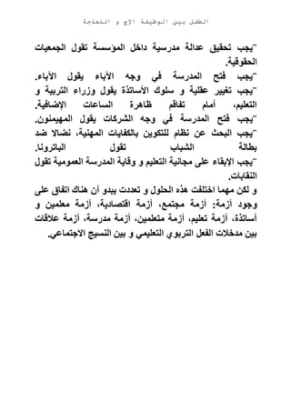 ‫الوظيفة‬ ‫بين‬ ‫الطفل‬‫النمذجة‬ ‫و‬ ‫اإلج‬
¨‫الجمعيات‬ ‫تقول‬ ‫المؤسسة‬ ‫داخل‬ ‫مدرسية‬ ‫عدالة‬ ‫تحقيق‬ ‫يجب‬
‫الحقوقية‬.
¨‫اآلباء‬ ‫يقول‬ ‫اآلباء‬ ‫وجه‬ ‫في‬ ‫المدرسة‬ ‫فتح‬ ‫يجب‬.
¨‫و‬ ‫التربية‬ ‫وزراء‬ ‫يقول‬ ‫األساتذة‬ ‫سلوك‬ ‫و‬ ‫عقلية‬ ‫تغيير‬ ‫يجب‬
‫اإلضافية‬ ‫الساعات‬ ‫ظاهرة‬ ‫تفاقم‬ ‫أمام‬ ،‫التعليم‬.
¨‫فتح‬ ‫يجب‬‫المهيمنون‬ ‫يقول‬ ‫الشركات‬ ‫وجه‬ ‫في‬ ‫المدرسة‬.
¨‫ضد‬ ‫نضاال‬ ،‫المهنية‬ ‫بالكفايات‬ ‫للتكوين‬ ‫نظام‬ ‫عن‬ ‫البحث‬ ‫يجب‬
‫الباترونا‬ ‫تقول‬ ‫الشباب‬ ‫بطالة‬.
¨‫تقول‬ ‫العمومية‬ ‫المدرسة‬ ‫وقاية‬ ‫و‬ ‫التعليم‬ ‫مجانية‬ ‫على‬ ‫اإلبقاء‬ ‫يجب‬
‫النقابات‬.
‫على‬ ‫اتفاق‬ ‫هناك‬ ‫أن‬ ‫يبدو‬ ‫تعددت‬ ‫و‬ ‫الحلول‬ ‫هذه‬ ‫اختلفت‬ ‫مهما‬ ‫لكن‬ ‫و‬
‫و‬‫و‬ ‫معلمين‬ ‫أزمة‬ ،‫اقتصادية‬ ‫أزمة‬ ،‫مجتمع‬ ‫أزمة‬ :‫أزمة‬ ‫جود‬
‫عالقات‬ ‫أزمة‬ ،‫مدرسة‬ ‫أزمة‬ ،‫متعلمين‬ ‫أزمة‬ ،‫تعليم‬ ‫أزمة‬ ،‫أساتذة‬
‫االجتماعي‬ ‫النسيج‬ ‫بين‬ ‫و‬ ‫التعليمي‬ ‫التربوي‬ ‫الفعل‬ ‫مدخالت‬ ‫بين‬.
 